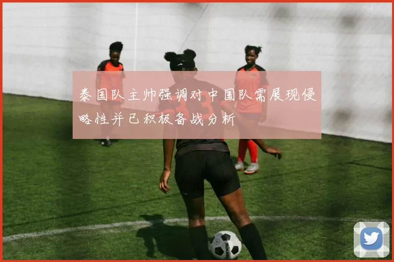 泰国队主帅强调对中国队需展现侵略性并已积极备战分析