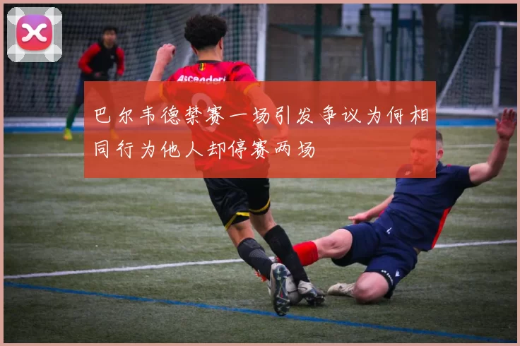 巴尔韦德禁赛一场引发争议为何相同行为他人却停赛两场