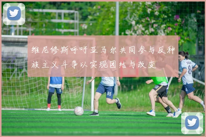 维尼修斯呼吁亚马尔共同参与反种族主义斗争以实现团结与改变