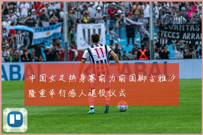中国女足热身赛前为前国脚古雅沙隆重举行感人退役仪式