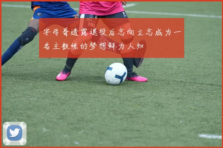 字母哥透露退役后志向立志成为一名主教练的梦想鲜为人知