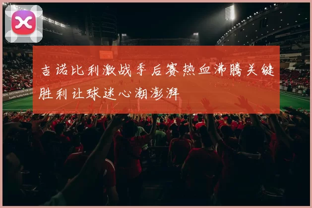 吉诺比利激战季后赛热血沸腾关键胜利让球迷心潮澎湃