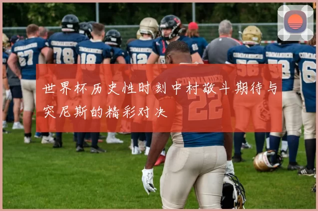 世界杯历史性时刻中村敬斗期待与突尼斯的精彩对决