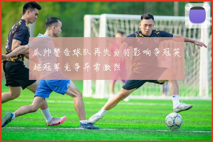 瓜帅警告球队再失分将影响争冠英超冠军竞争异常激烈