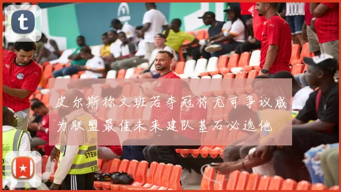 皮尔斯称文班若夺冠将无可争议成为联盟最佳未来建队基石必选他