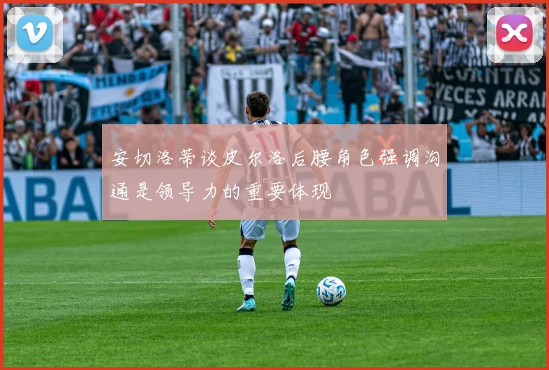 安切洛蒂谈皮尔洛后腰角色强调沟通是领导力的重要体现