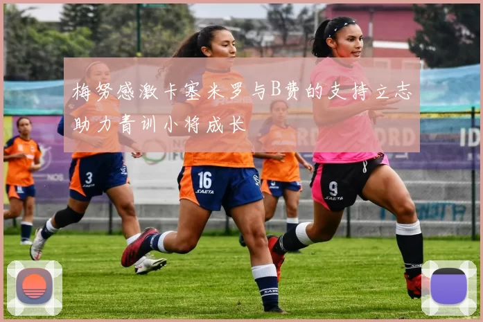 梅努感激卡塞米罗与B费的支持立志助力青训小将成长
