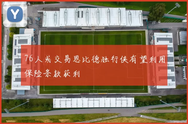 76人或交易恩比德独行侠有望利用保险条款获利