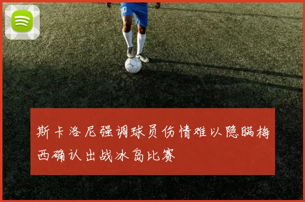 斯卡洛尼强调球员伤情难以隐瞒梅西确认出战冰岛比赛