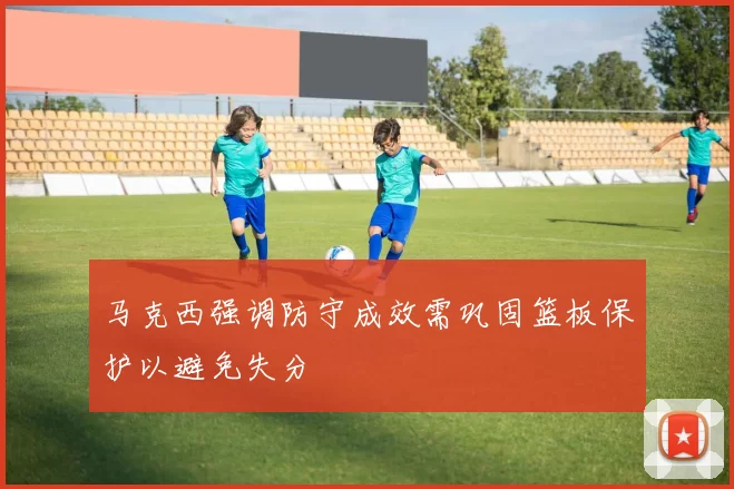 马克西强调防守成效需巩固篮板保护以避免失分